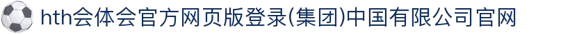 hth会体会官方网页版登录(集团)中国有限公司官网